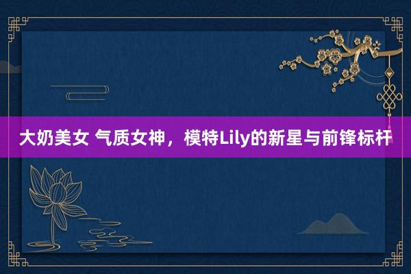 大奶美女 气质女神，模特Lily的新星与前锋标杆