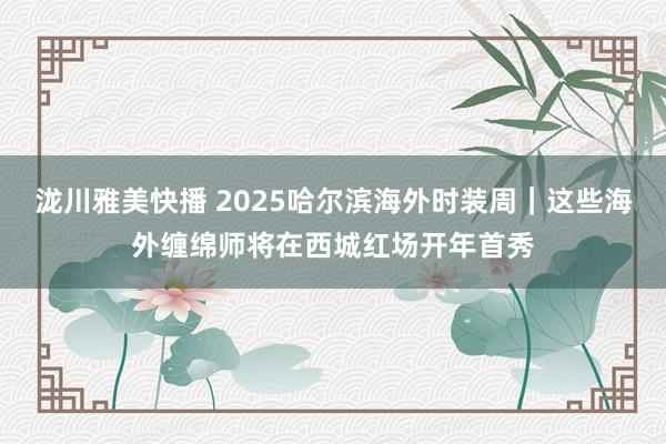 泷川雅美快播 2025哈尔滨海外时装周｜这些海外缠绵师将在西