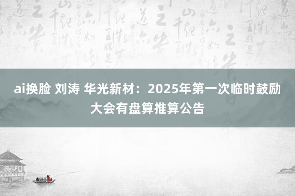 ai换脸 刘涛 华光新材：2025年第一次临时鼓励大会有盘算