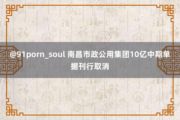 @91porn_soul 南昌市政公用集团10亿中期单据刊行取消