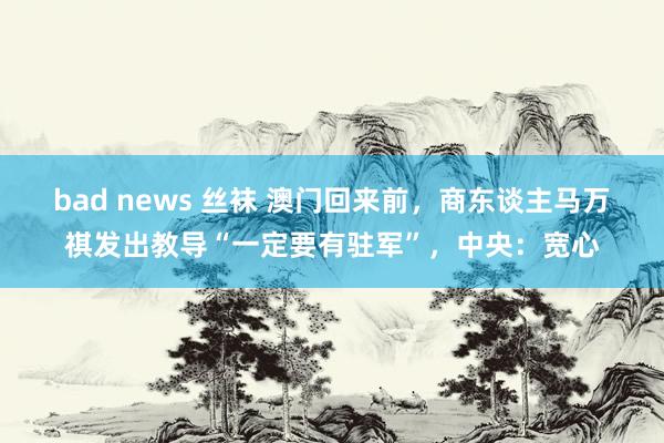 bad news 丝袜 澳门回来前，商东谈主马万祺发出教导“