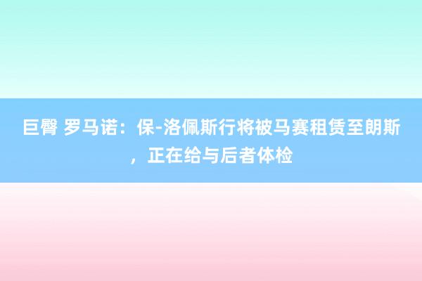 巨臀 罗马诺：保-洛佩斯行将被马赛租赁至朗斯，正在给与后者体检