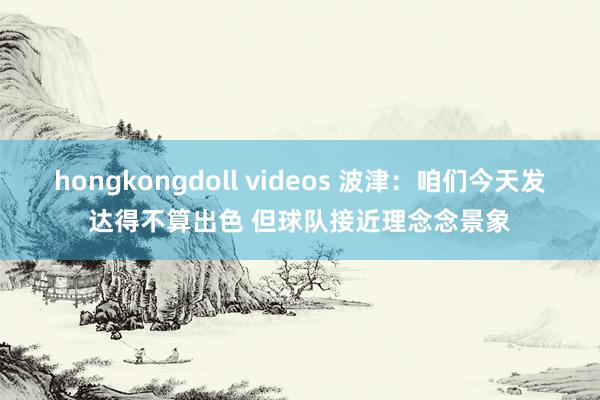 hongkongdoll videos 波津：咱们今天发达得不算出色 但球队接近理念念景象