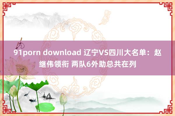 91porn download 辽宁VS四川大名单：赵继伟领衔 两队6外助总共在列