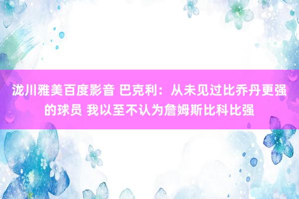 泷川雅美百度影音 巴克利：从未见过比乔丹更强的球员 我以至不认为詹姆斯比科比强