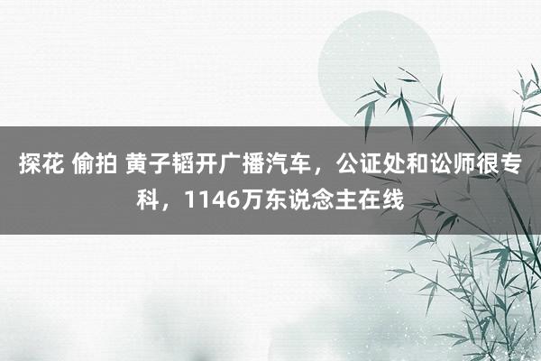 探花 偷拍 黄子韬开广播汽车，公证处和讼师很专科，1146万东说念主在线