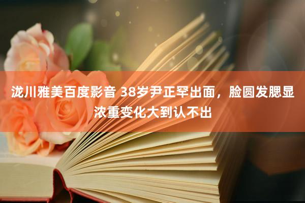 泷川雅美百度影音 38岁尹正罕出面，脸圆发腮显浓重变化大到认不出