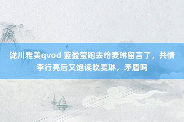 泷川雅美qvod 蓝盈莹跑去给麦琳留言了，共情李行亮后又饱读吹麦琳，矛盾吗