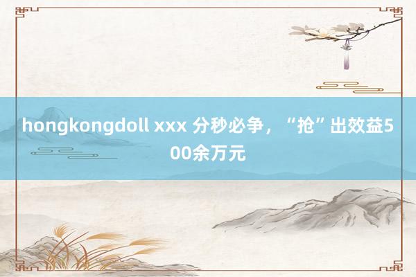 hongkongdoll xxx 分秒必争，“抢”出效益500余万元