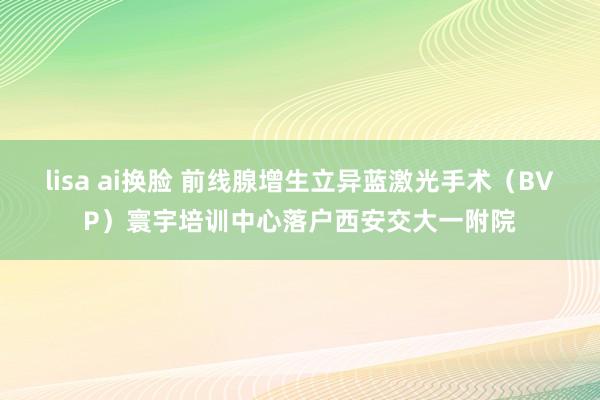 lisa ai换脸 前线腺增生立异蓝激光手术（BVP）寰宇培训中心落户西安交大一附院