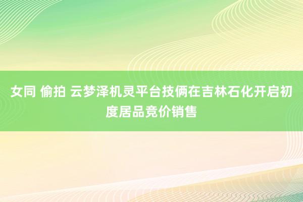 女同 偷拍 云梦泽机灵平台技俩在吉林石化开启初度居品竞价销售