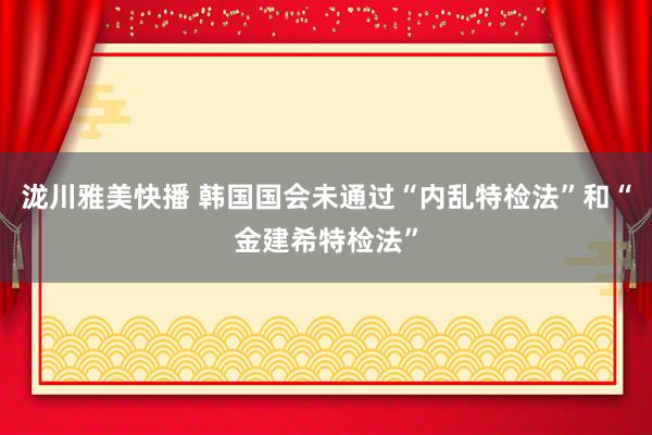 泷川雅美快播 韩国国会未通过“内乱特检法”和“金建希特检法”