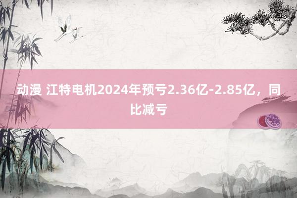 动漫 江特电机2024年预亏2.36亿-2.85亿，同比减亏