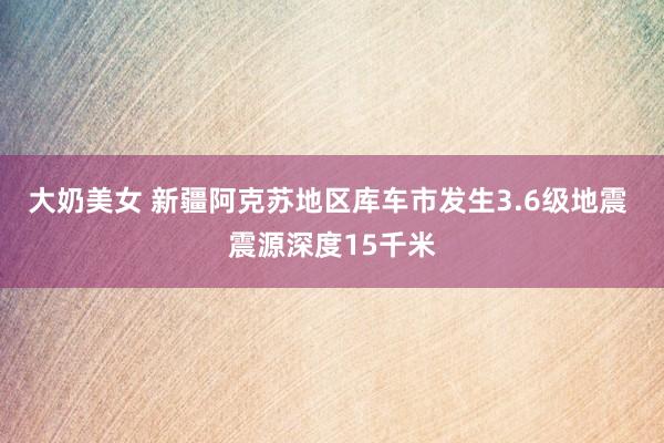 大奶美女 新疆阿克苏地区库车市发生3.6级地震 震源深度15千米