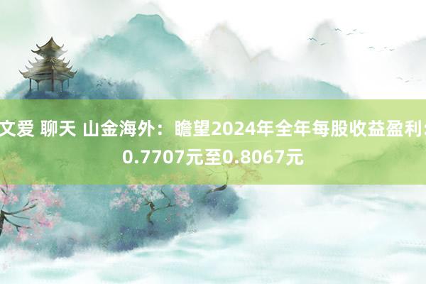 文爱 聊天 山金海外：瞻望2024年全年每股收益盈利:0.7707元至0.8067元