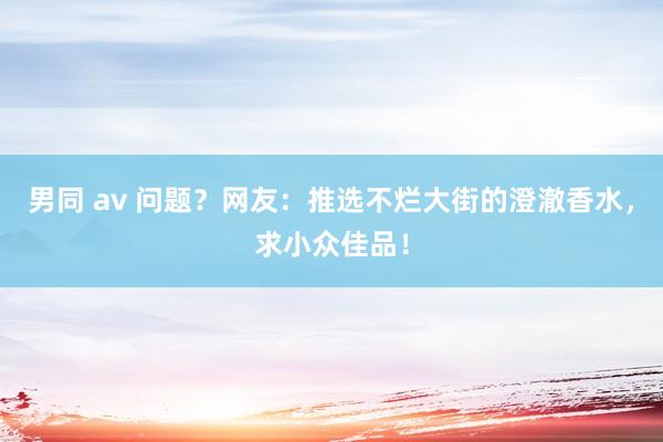 男同 av 问题？网友：推选不烂大街的澄澈香水，求小众佳品！