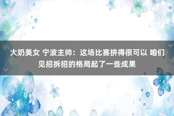 大奶美女 宁波主帅：这场比赛拼得很可以 咱们见招拆招的格局起了一些成果